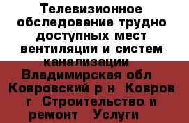 Телевизионное обследование трудно доступных мест вентиляции и систем канализации - Владимирская обл., Ковровский р-н, Ковров г. Строительство и ремонт » Услуги   